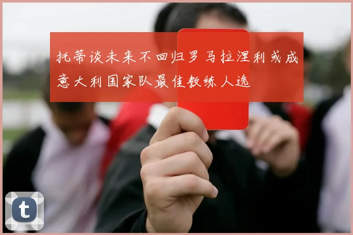 托蒂谈未来不回归罗马拉涅利或成意大利国家队最佳教练人选