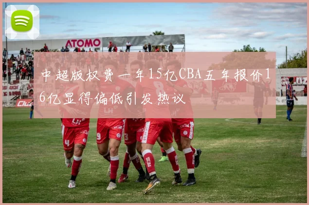 中超版权费一年15亿CBA五年报价16亿显得偏低引发热议
