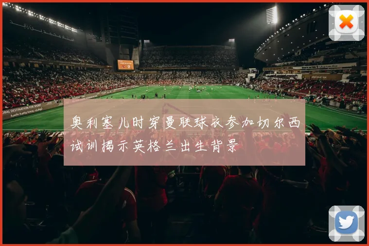 奥利塞儿时穿曼联球衣参加切尔西试训揭示英格兰出生背景