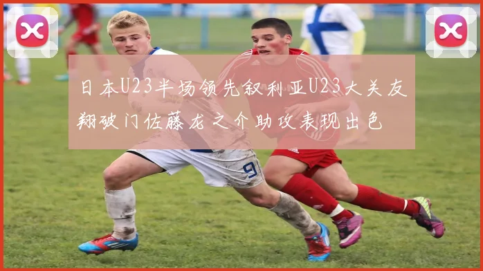 日本U23半场领先叙利亚U23大关友翔破门佐藤龙之介助攻表现出色