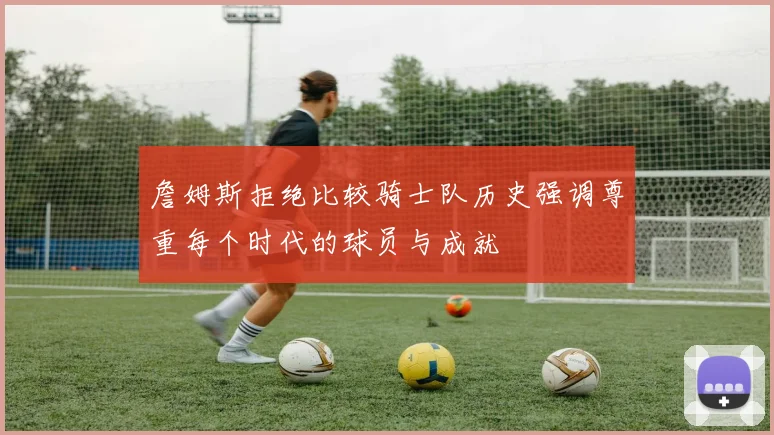 詹姆斯拒绝比较骑士队历史强调尊重每个时代的球员与成就