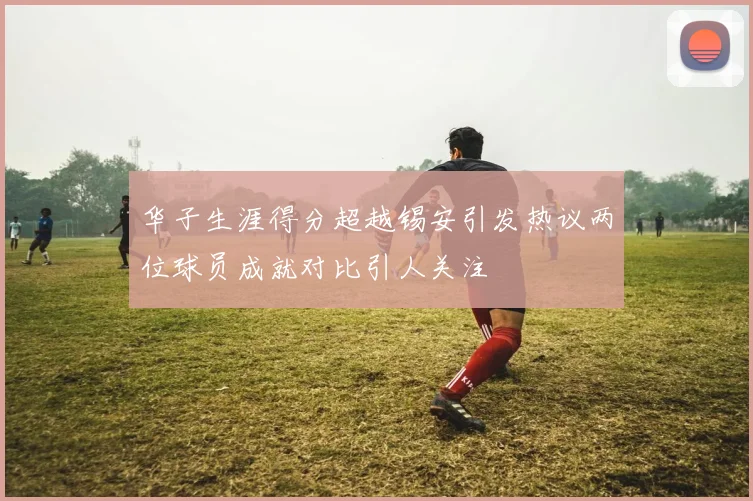 华子生涯得分超越锡安引发热议两位球员成就对比引人关注