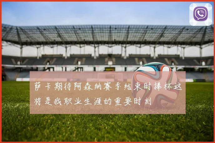 萨卡期待阿森纳赛季结束时捧杯这将是我职业生涯的重要时刻