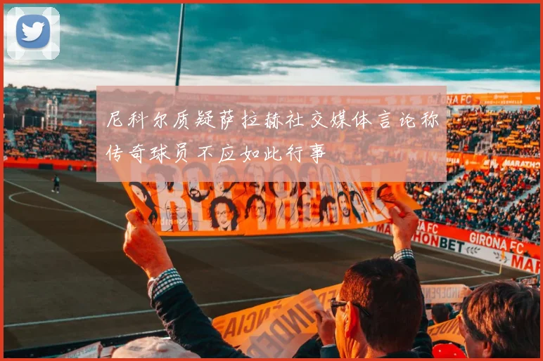 尼科尔质疑萨拉赫社交媒体言论称传奇球员不应如此行事