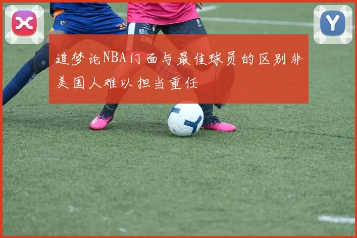 追梦论NBA门面与最佳球员的区别非美国人难以担当重任