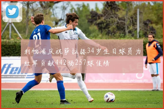 利物浦庆祝萨拉赫34岁生日球员为红军贡献442场257球佳绩