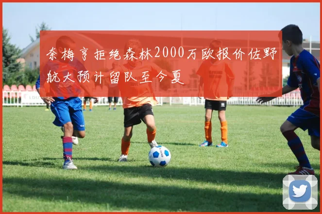 奈梅亨拒绝森林2000万欧报价佐野航大预计留队至今夏