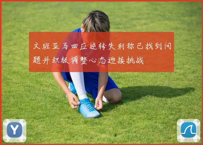 文班亚马回应逆转失利称已找到问题并积极调整心态迎接挑战