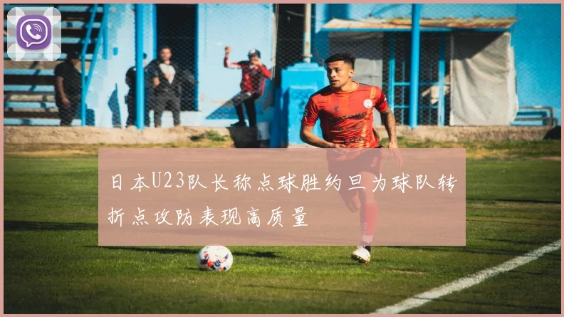 日本U23队长称点球胜约旦为球队转折点攻防表现高质量